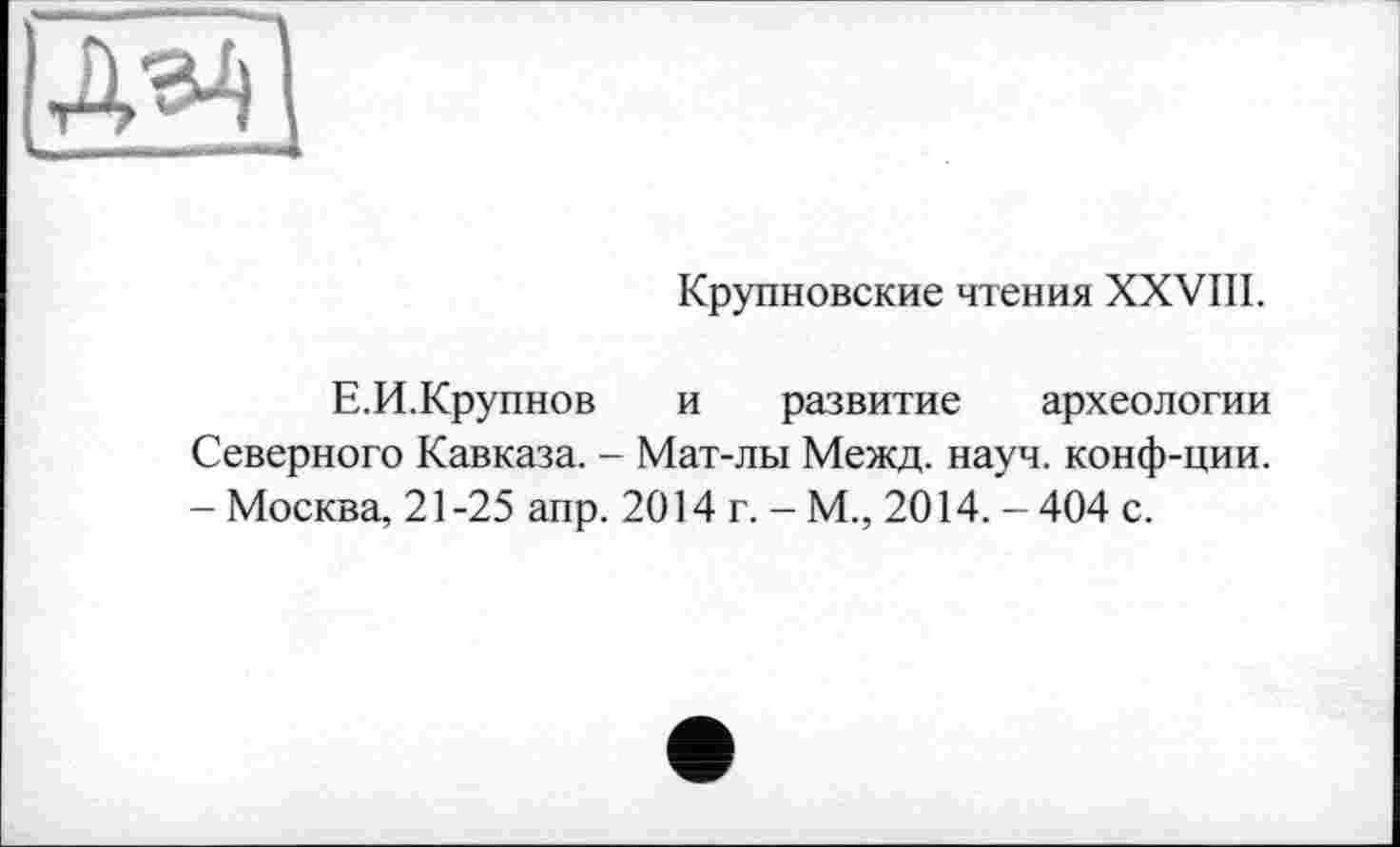 ﻿Крупновские чтения XXVIII.
Е.И.Крупнов и развитие археологии Северного Кавказа. - Мат-лы Межд. науч, конф-ции. - Москва, 21-25 апр. 2014 г. - М., 2014. - 404 с.